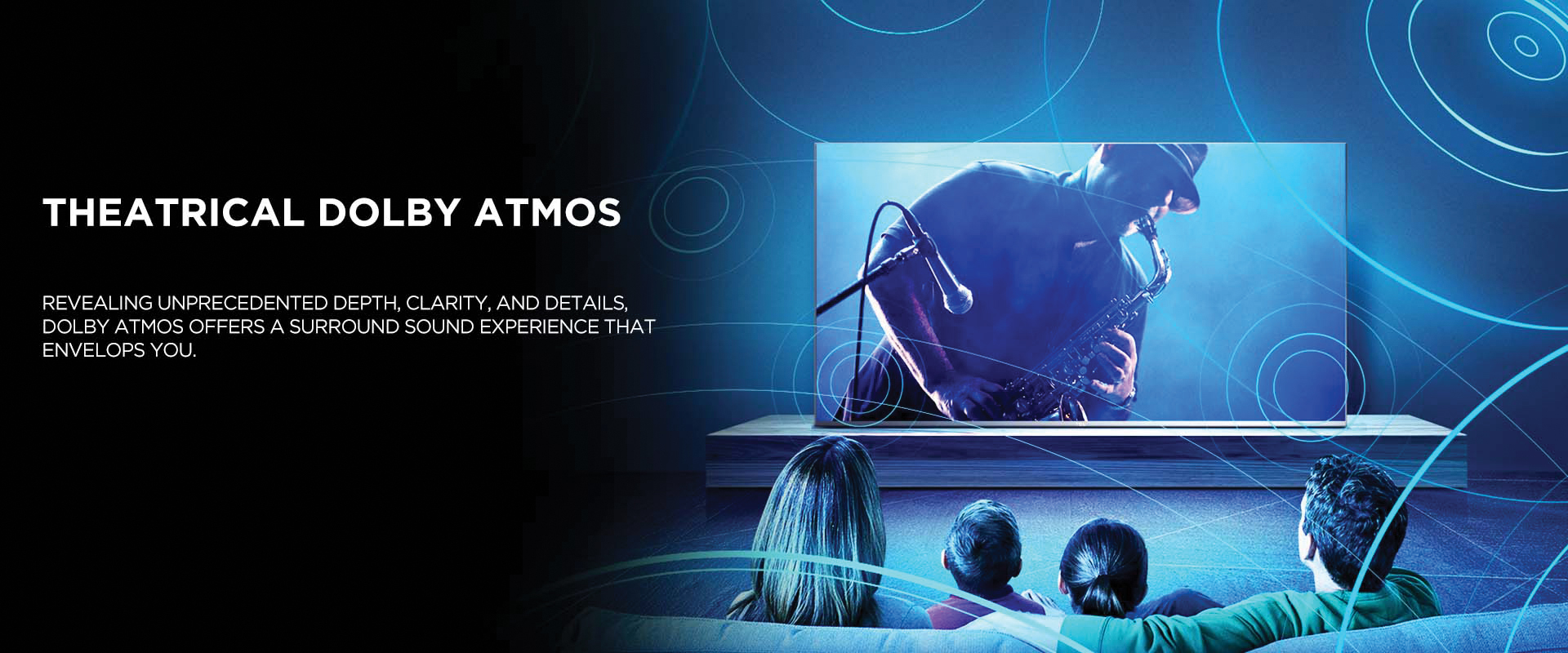 Theatrical Dolby Atmos - Revealing unprecedented depth, clarity, and details, Dolby Atmos offers a surround sound experience that envelops you.